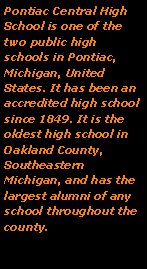Text Box: Pontiac Central High School is one of the two public high schools in Pontiac, Michigan, United States. It has been an accredited high school since 1849. It is the oldest high school in Oakland County, Southeastern Michigan, and has the largest alumni of any school throughout the county. 