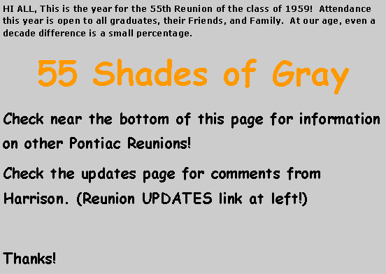 Text Box: HI ALL, This is the year for the 55th Reunion of the class of 1959!  Attendance  this year is open to all graduates, their Friends, and Family.  At our age, even a decade difference is a small percentage.55 Shades of GrayCheck near the bottom of this page for information on other Pontiac Reunions!Check the updates page for comments from Harrison. (Reunion UPDATES link at left!)Thanks!